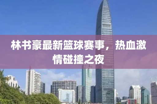 林书豪最新篮球赛事，热血激情碰撞之夜