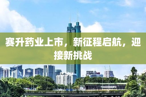 赛升药业上市，新征程启航，迎接新挑战