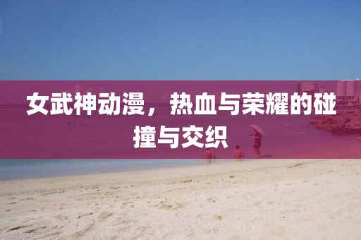 女武神动漫，热血与荣耀的碰撞与交织
