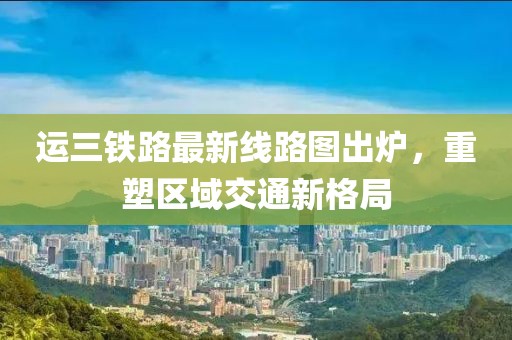 运三铁路最新线路图出炉，重塑区域交通新格局