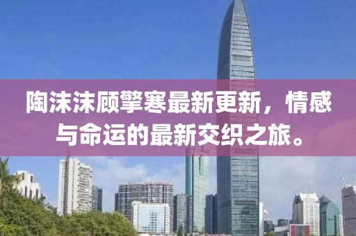 陶沫沫顾擎寒最新更新，情感与命运的最新交织之旅。