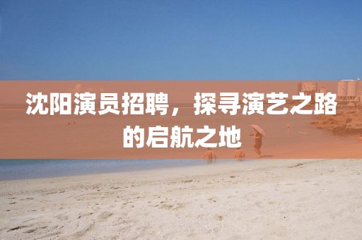 沈阳演员招聘，探寻演艺之路的启航之地
