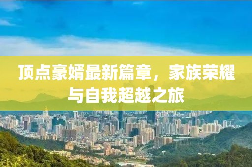 顶点豪婿最新篇章，家族荣耀与自我超越之旅