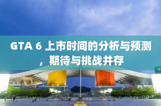 GTA 6 上市时间的分析与预测，期待与挑战并存