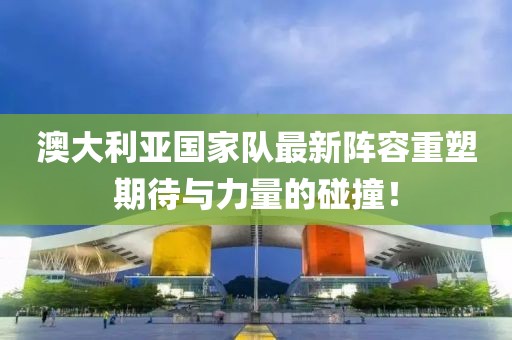 澳大利亚国家队最新阵容重塑期待与力量的碰撞！