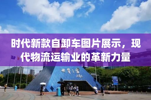 时代新款自卸车图片展示，现代物流运输业的革新力量