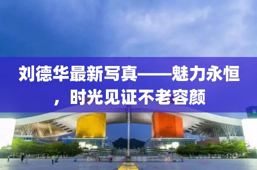 刘德华最新写真——魅力永恒，时光见证不老容颜