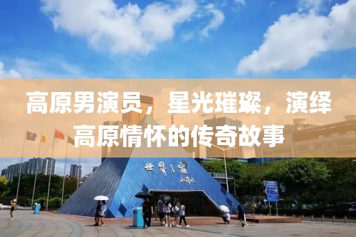 高原男演员，星光璀璨，演绎高原情怀的传奇故事