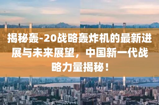 揭秘轰-20战略轰炸机的最新进展与未来展望，中国新一代战略力量揭秘！