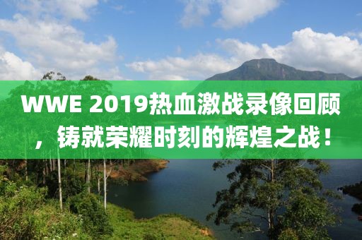 WWE 2019热血激战录像回顾，铸就荣耀时刻的辉煌之战！