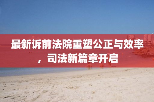 最新诉前法院重塑公正与效率，司法新篇章开启