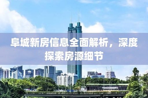 阜城新房信息全面解析，深度探索房源细节