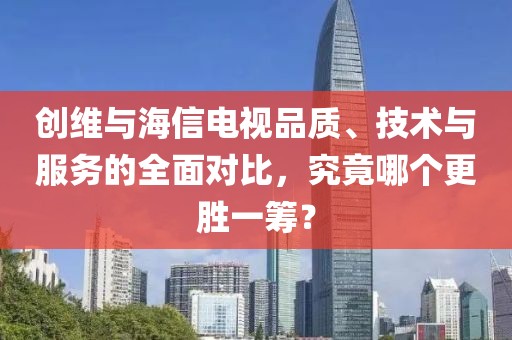 创维与海信电视品质、技术与服务的全面对比，究竟哪个更胜一筹？