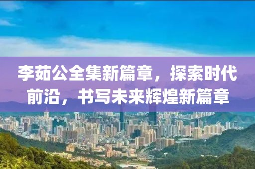 李茹公全集新篇章，探索时代前沿，书写未来辉煌新篇章