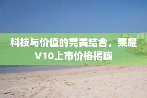 科技与价值的完美结合，荣耀V10上市价格揭晓