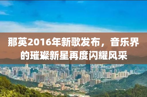 那英2016年新歌发布，音乐界的璀璨新星再度闪耀风采