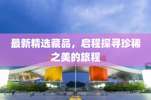 最新精选藏品，启程探寻珍稀之美的旅程