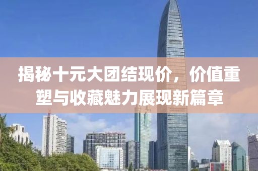 揭秘十元大团结现价，价值重塑与收藏魅力展现新篇章