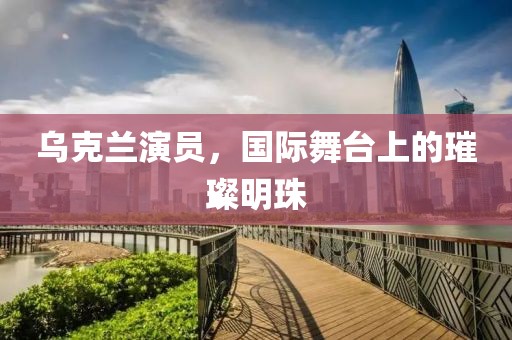 乌克兰演员，国际舞台上的璀璨明珠