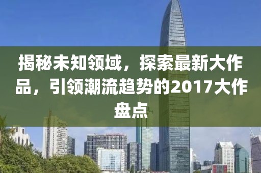 揭秘未知领域，探索最新大作品，引领潮流趋势的2017大作盘点