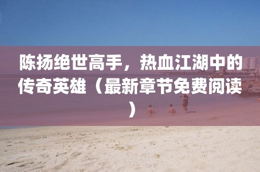 陈扬绝世高手，热血江湖中的传奇英雄（最新章节免费阅读）