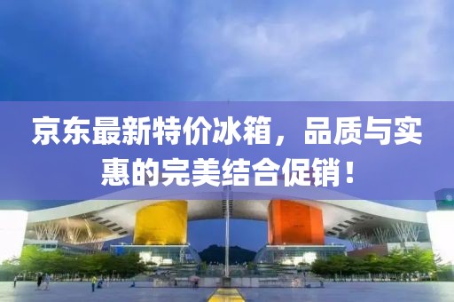 京东最新特价冰箱，品质与实惠的完美结合促销！