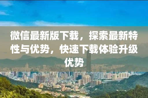 微信最新版下载，探索最新特性与优势，快速下载体验升级优势