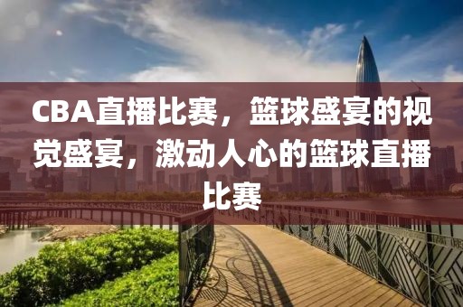 CBA直播比赛，篮球盛宴的视觉盛宴，激动人心的篮球直播比赛