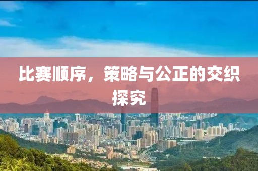 比赛顺序，策略与公正的交织探究