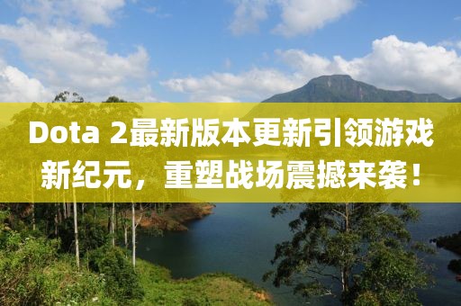Dota 2最新版本更新引领游戏新纪元，重塑战场震撼来袭！