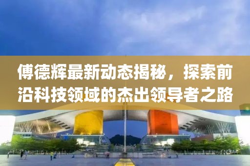 傅德辉最新动态揭秘，探索前沿科技领域的杰出领导者之路