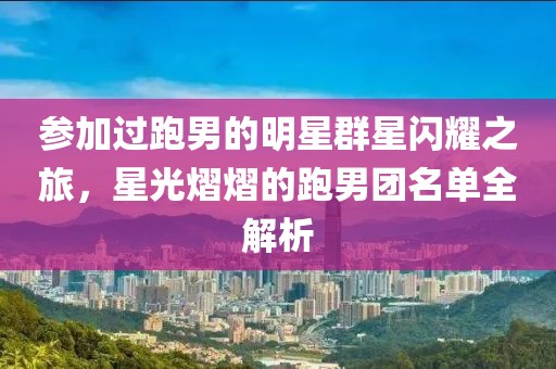 参加过跑男的明星群星闪耀之旅，星光熠熠的跑男团名单全解析