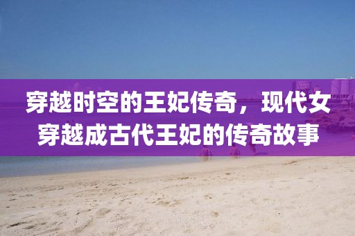 穿越时空的王妃传奇，现代女穿越成古代王妃的传奇故事
