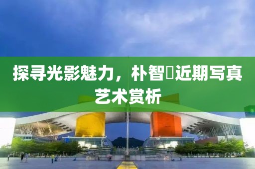 探寻光影魅力，朴智旻近期写真艺术赏析