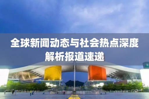 全球新闻动态与社会热点深度解析报道速递