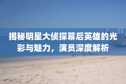 揭秘明星大侦探幕后英雄的光彩与魅力，演员深度解析