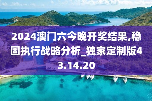 2024澳门六今晚开奖结果,稳固执行战略分析_独家定制版43.14.20