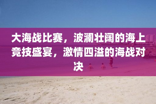 大海战比赛，波澜壮阔的海上竞技盛宴，激情四溢的海战对决