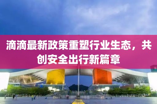 滴滴最新政策重塑行业生态，共创安全出行新篇章