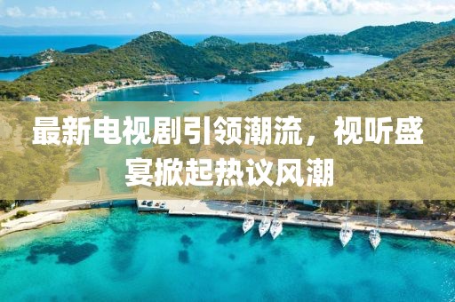 最新电视剧引领潮流，视听盛宴掀起热议风潮
