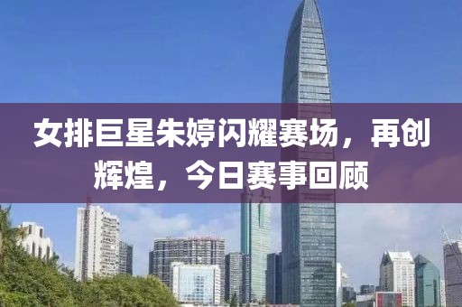女排巨星朱婷闪耀赛场，再创辉煌，今日赛事回顾