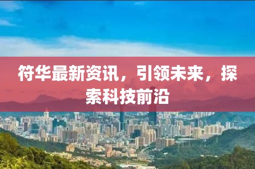 符华最新资讯，引领未来，探索科技前沿