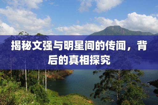 揭秘文强与明星间的传闻，背后的真相探究