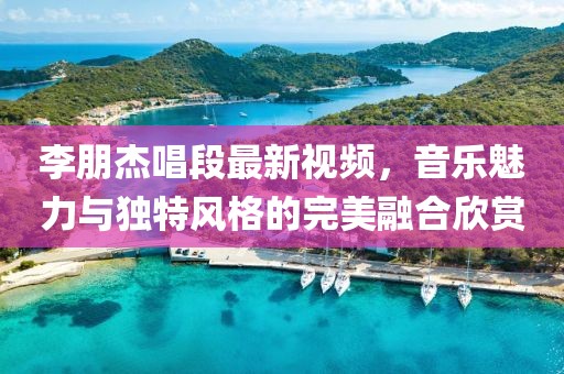李朋杰唱段最新视频，音乐魅力与独特风格的完美融合欣赏