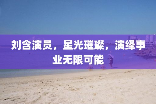 刘含演员，星光璀璨，演绎事业无限可能