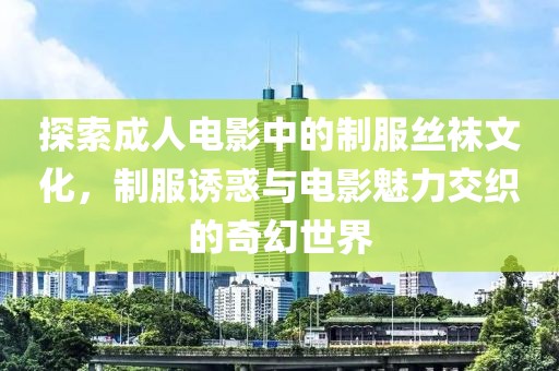 探索成人电影中的制服丝袜文化，制服诱惑与电影魅力交织的奇幻世界