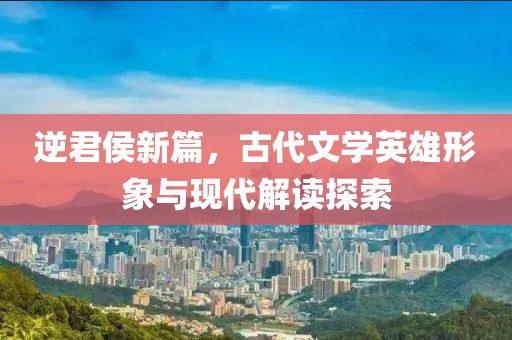 逆君侯新篇，古代文学英雄形象与现代解读探索
