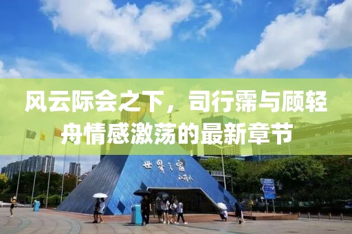 风云际会之下，司行霈与顾轻舟情感激荡的最新章节
