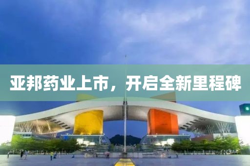 亚邦药业上市，开启全新里程碑