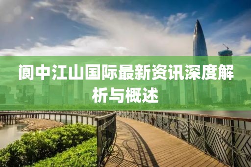 阆中江山国际最新资讯深度解析与概述